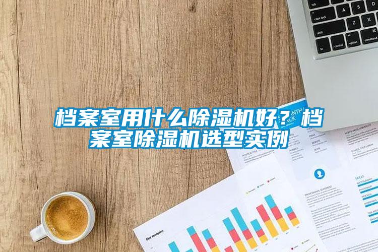 檔案室用什么除濕機(jī)好？檔案室除濕機(jī)選型實(shí)例