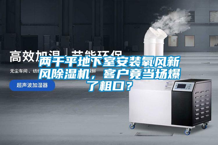 兩千平地下室安裝氧風(fēng)新風(fēng)除濕機(jī)，客戶竟當(dāng)場爆了粗口？