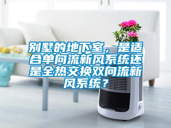 別墅的地下室，是適合單向流新風(fēng)系統(tǒng)還是全熱交換雙向流新風(fēng)系統(tǒng)？