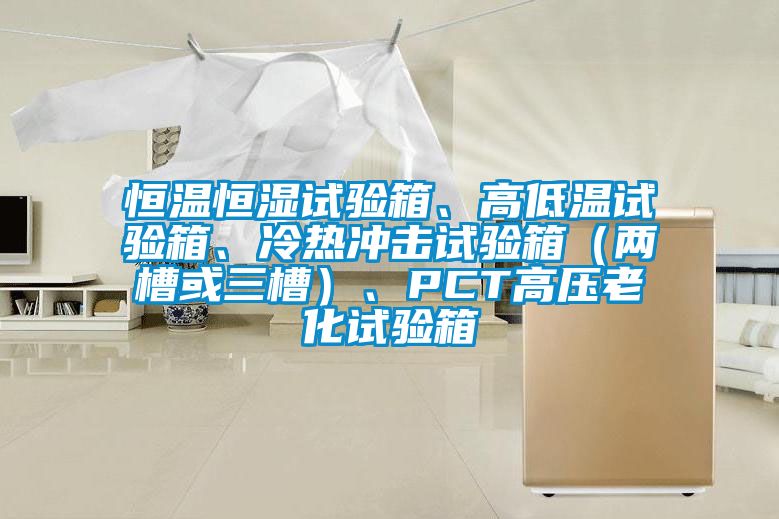 恒溫恒濕試驗(yàn)箱、高低溫試驗(yàn)箱、冷熱沖擊試驗(yàn)箱（兩槽或三槽）、PCT高壓老化試驗(yàn)箱